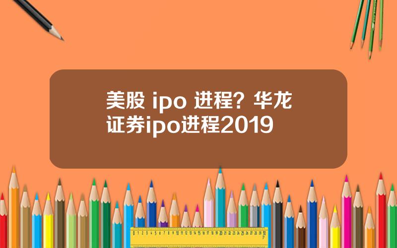 美股 ipo 进程？华龙证券ipo进程2019